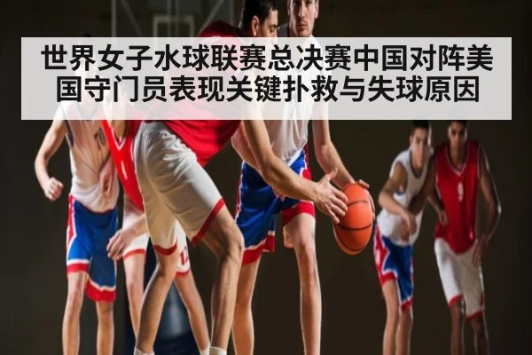 世界女子水球联赛总决赛中国对阵美国守门员表现关键扑救与失球原因