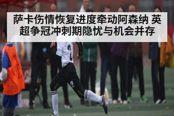 萨卡伤情恢复进度牵动阿森纳 英超争冠冲刺期隐忧与机会并存