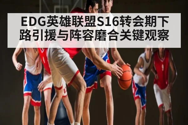 EDG英雄联盟S16转会期下路引援与阵容磨合关键观察