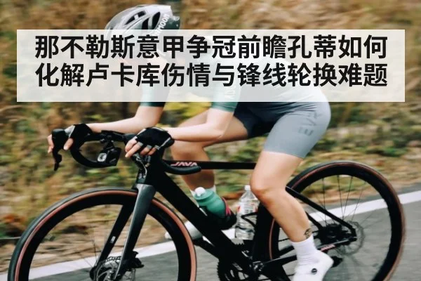 那不勒斯意甲争冠前瞻孔蒂如何化解卢卡库伤情与锋线轮换难题
